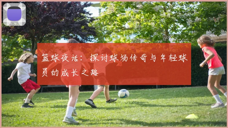 篮球夜话：探讨球场传奇与年轻球员的成长之路