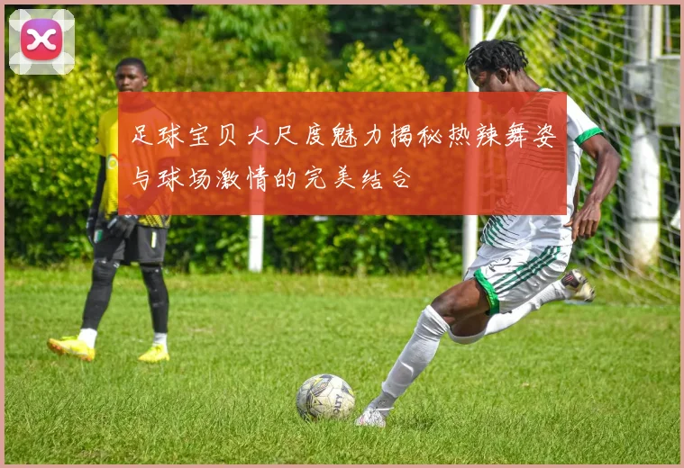 足球宝贝大尺度魅力揭秘热辣舞姿与球场激情的完美结合