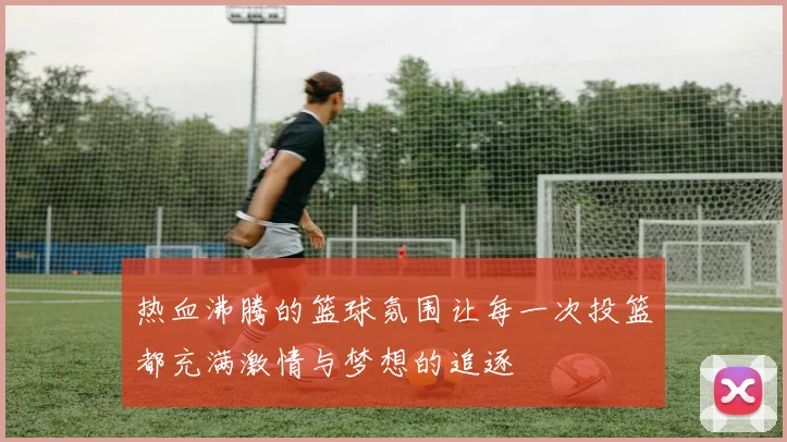 热血沸腾的篮球氛围让每一次投篮都充满激情与梦想的追逐