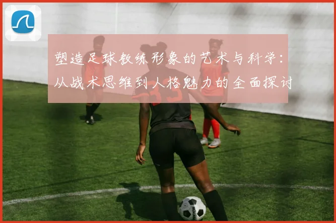 塑造足球教练形象的艺术与科学：从战术思维到人格魅力的全面探讨