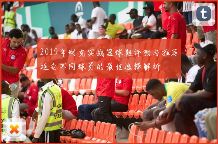 2019年耐克实战篮球鞋评测与推荐适合不同球员的最佳选择解析